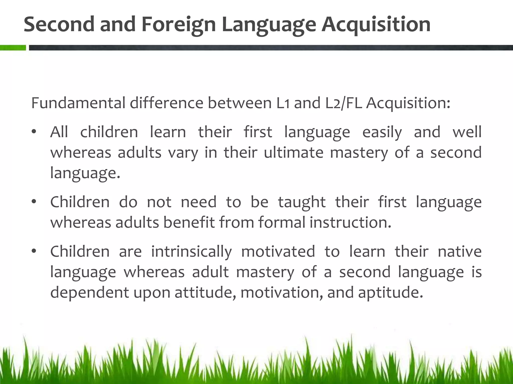 Second and Foreign Language Acquisition


Fundamental difference between L1 and L2/FL Acquisition:
• All children learn their first language easily and well
  whereas adults vary in their ultimate mastery of a second
  language.
• Children do not need to be taught their first language
  whereas adults benefit from formal instruction.
• Children are intrinsically motivated to learn their native
  language whereas adult mastery of a second language is
  dependent upon attitude, motivation, and aptitude.
 