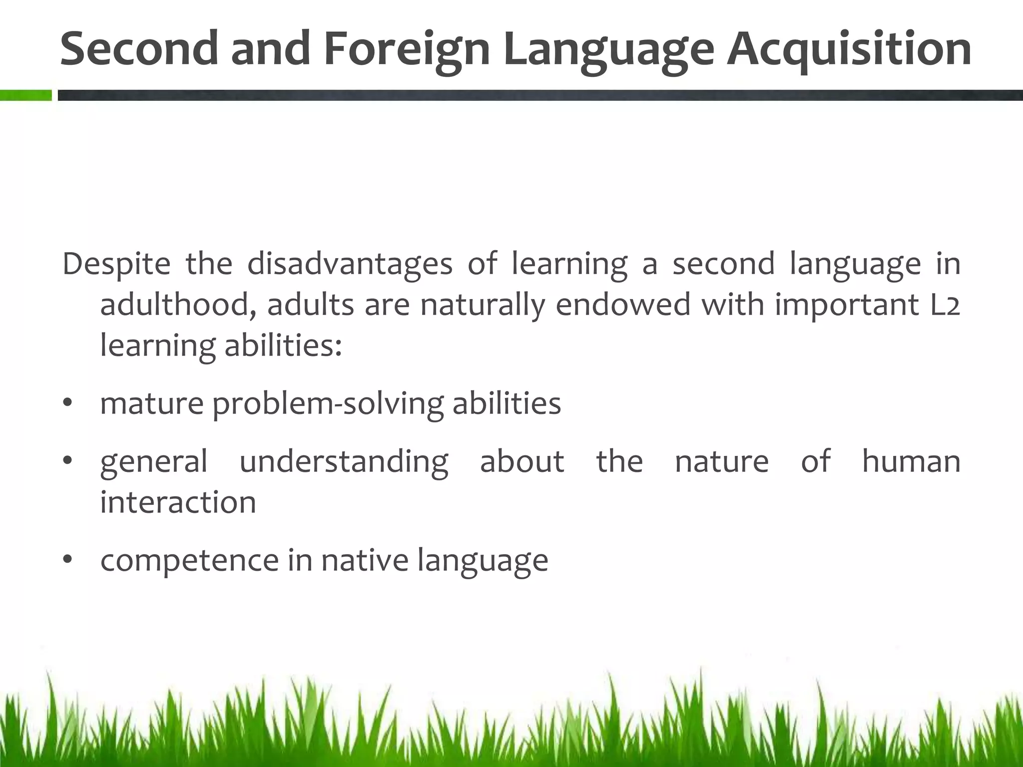 Second and Foreign Language Acquisition



Despite the disadvantages of learning a second language in
  adulthood, adults are naturally endowed with important L2
  learning abilities:
• mature problem-solving abilities
• general understanding about the nature of human
  interaction
• competence in native language
 
