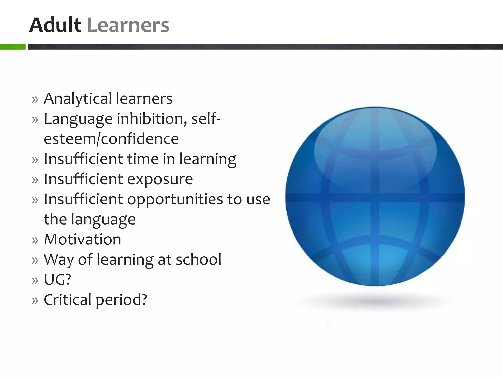Adult Learners


» Analytical learners
» Language inhibition, self-
  esteem/confidence
» Insufficient time in learning
» Insufficient exposure
» Insufficient opportunities to use
  the language
» Motivation
» Way of learning at school
» UG?
» Critical period?
 