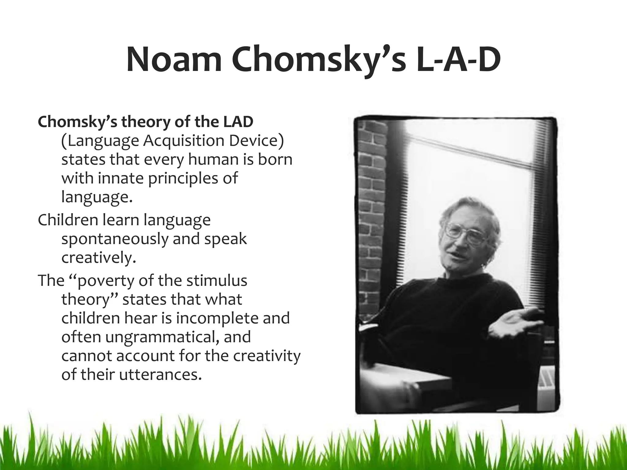 Noam Chomsky’s L-A-D
Chomsky’s theory of the LAD
   (Language Acquisition Device)
   states that every human is born
   with innate principles of
   language.
Children learn language
   spontaneously and speak
   creatively.
The “poverty of the stimulus
   theory” states that what
   children hear is incomplete and
   often ungrammatical, and
   cannot account for the creativity
   of their utterances.
 