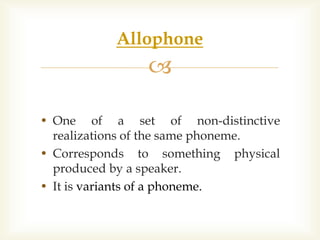 
• One of a set of non-distinctive
realizations of the same phoneme.
• Corresponds to something physical
produced by a speaker.
• It is variants of a phoneme.
Allophone
 
