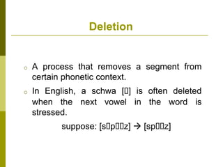 Deletion
o A process that removes a segment from
certain phonetic context.
o In English, a schwa [ ] is often deleted
when the next vowel in the word is
stressed.
suppose: [s p z]  [sp z]
 