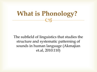
The subﬁeld of linguistics that studies the
structure and systematic patterning of
sounds in human language (Akmajian
et.al, 2010:110)
What is Phonology?
 