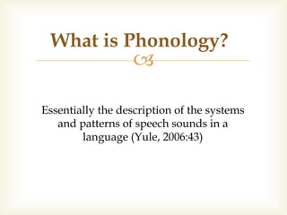 
Essentially the description of the systems
and patterns of speech sounds in a
language (Yule, 2006:43)
What is Phonology?
 