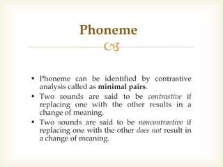 
• Phoneme can be identified by contrastive
analysis called as minimal pairs.
• Two sounds are said to be contrastive if
replacing one with the other results in a
change of meaning.
• Two sounds are said to be noncontrastive if
replacing one with the other does not result in
a change of meaning.
Phoneme
 