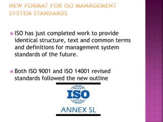 ISO has just completed work to provide
identical structure, text and common terms
and definitions for management system
standards of the future.
 Both ISO 9001 and ISO 14001 revised
standards followed the new outline
 