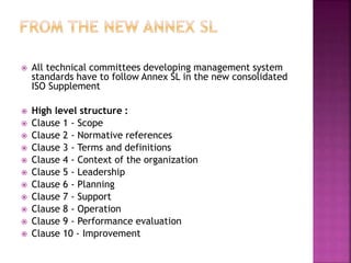  All technical committees developing management system
standards have to follow Annex SL in the new consolidated
ISO Supplement
 High level structure :
 Clause 1 - Scope
 Clause 2 - Normative references
 Clause 3 - Terms and definitions
 Clause 4 - Context of the organization
 Clause 5 - Leadership
 Clause 6 - Planning
 Clause 7 - Support
 Clause 8 - Operation
 Clause 9 - Performance evaluation
 Clause 10 - Improvement
 
