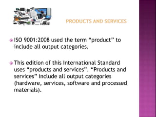  ISO 9001:2008 used the term “product” to
include all output categories.
 This edition of this International Standard
uses “products and services”. “Products and
services” include all output categories
(hardware, services, software and processed
materials).
 