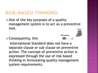 One of the key purposes of a quality
management system is to act as a preventive
tool.
 Consequently, this
International Standard does not have a
separate clause or sub clause on preventive
action. The concept of preventive action is
expressed through the use of risk-based
thinking in formulating quality management
system requirements.
 
