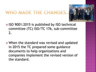  ISO 9001:2015 is published by ISO technical
committee (TC) ISO/TC 176, sub-committee
2.
 When the standard was revised and updated
in 2015 the TC prepared some guidance
documents to help organizations and
companies implement the revised version of
the standard.
 