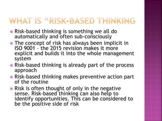  Risk-based thinking is something we all do
automatically and often sub-consciously
 The concept of risk has always been implicit in
ISO 9001 – the 2015 revision makes it more
explicit and builds it into the whole management
system
 Risk-based thinking is already part of the process
approach
 Risk-based thinking makes preventive action part
of the routine
 Risk is often thought of only in the negative
sense. Risk-based thinking can also help to
identify opportunities. This can be considered to
be the positive side of risk
 