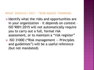  Identify what the risks and opportunities are
in your organization – it depends on context –
ISO 9001:2015 will not automatically require
you to carry out a full, formal risk
assessment, or to maintain a “risk register”
 ISO 31000 (“Risk management — Principles
and guidelines”) will be a useful reference
(but not mandated)
 