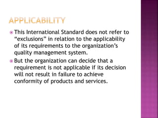  This International Standard does not refer to
“exclusions” in relation to the applicability
of its requirements to the organization’s
quality management system.
 But the organization can decide that a
requirement is not applicable if its decision
will not result in failure to achieve
conformity of products and services.
 