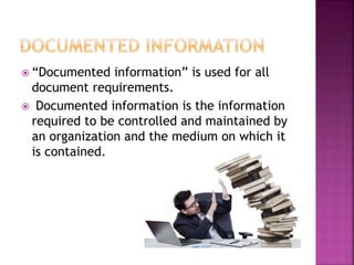  “Documented information” is used for all
document requirements.
 Documented information is the information
required to be controlled and maintained by
an organization and the medium on which it
is contained.
 