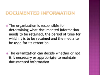  The organization is responsible for
determining what documented information
needs to be retained, the period of time for
which it is to be retained and the media to
be used for its retention
 The organization can decide whether or not
it is necessary or appropriate to maintain
documented information
 