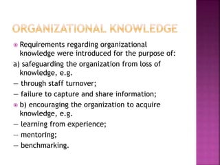  Requirements regarding organizational
knowledge were introduced for the purpose of:
a) safeguarding the organization from loss of
knowledge, e.g.
— through staff turnover;
— failure to capture and share information;
 b) encouraging the organization to acquire
knowledge, e.g.
— learning from experience;
— mentoring;
— benchmarking.
 