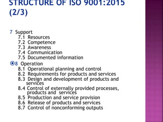 7 Support
7.1 Resources
7.2 Competence
7.3 Awareness
7.4 Communication
7.5 Documented information
8 Operation
8.1 Operational planning and control
8.2 Requirements for products and services
8.3 Design and development of products and
services
8.4 Control of externally provided processes,
products and services
8.5 Production and service provision
8.6 Release of products and services
8.7 Control of nonconforming outputs
 