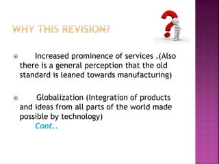  Increased prominence of services .(Also
there is a general perception that the old
standard is leaned towards manufacturing)
 Globalization (Integration of products
and ideas from all parts of the world made
possible by technology)
Cont..
 