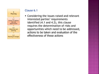 Clause 6.1
 Considering the issues raised and relevant
interested parties’ requirements
identified (4.1 and 4.2), this clause
requires the determination of risks and
opportunities which need to be addressed,
actions to be taken and evaluation of the
effectiveness of these actions
6
Planning
6.1
Actions to address
risks and
opportunities
6.2
Objectives and
planning
6.3
Planning of changes
 