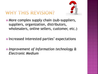  More complex supply chain (sub-suppliers,
suppliers, organization, distributors,
wholesalers, online sellers, customer, etc.)
 Increased interested parties’ expectations
 Improvement of Information technology &
Electronic Medium
 