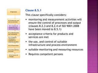 Clause 8.5.1
This clause specifically considers:
 monitoring and measurement activities will
ensure the control of processes and output
(clauses 8.2.3 and 8.2.4 of ISO 9001:2008
have been moved to 8.5.1)
 acceptance criteria for products and
services are met
 the use, and control of suitable
infrastructure and process environment
 suitable monitoring and measuring resources
 Requires competent persons
8.5.3 Property
belonging to
customers or
external providers
8.5 Production and
service provision
8.5.1 Control of
production and
service provision
8.5.2 Identification
and traceability
8.5.6 Control of
changes
8.5.4 Preservation
8.5.5 Post-delivery
activities
8 Operation
 