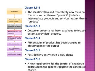 Clause 8.5.2
 The identification and traceability now focus on
‘outputs’ rather than on ‘product’ (includes
intermediate products and services) rather than on
‘product’
Clause 8.5.3
 Customer property has been expanded to include
external providers’ property
Clause 8.5.4
 Preservation of product has been changed to
preservation of the output
Clause 8.5.5
 Post-delivery activities is a new clause
Clause 8.5.6
 A new requirement for the control of changes is
addressed in the slide introducing the concept of
change
8.5 Production and
service provision
8.5.1 Control of
production and service
provision
8.5.2 Identification and
traceability
8.5.6 Control of changes
8.5.5 Post-delivery
activities
8.5.3 Property belonging
to customers or external
providers
8.5.4 Preservation
8 Operation
 