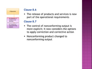 Clause 8.6
 The release of products and services is now
part of the operational requirements
Clause 8.7
 The control of nonconforming output is
more explicit; it now considers the options
to apply correction and corrective action
 Nonconforming product changed to
nonconforming output
8.6 Release of
products and
services
8.7 Control of
nonconforming
outputs
8 Operation
 