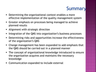 Summary
 Determining the organizational context enables a more
effective implementation of the quality management system
 Greater emphasis on processes being managed to achieve
planned results
 Alignment with strategic direction
 Integration of the QMS into organization’s business processes
 Determining risks and opportunities increase the effectiveness
of the organization’s QMS
 Change management has been expanded to add emphasis that
the QMS should be carried out in a planned manner
 The concept of organizational knowledge introduced to ensure
the organization acquires and maintains the necessary
knowledge
 Communication expanded to include external
 