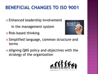  Enhanced leadership involvement
in the management system
 Risk-based thinking
 Simplified language, common structure and
terms
 Aligning QMS policy and objectives with the
strategy of the organization
 