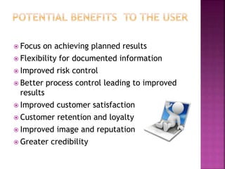  Focus on achieving planned results
 Flexibility for documented information
 Improved risk control
 Better process control leading to improved
results
 Improved customer satisfaction
 Customer retention and loyalty
 Improved image and reputation
 Greater credibility
 