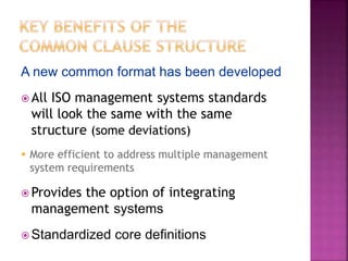 A new common format has been developed
 All ISO management systems standards
will look the same with the same
structure (some deviations)
 More efficient to address multiple management
system requirements
 Provides the option of integrating
management systems
 Standardized core definitions
 