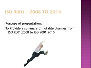 Purpose of presentation:
To Provide a summary of notable changes from
ISO 9001:2008 to ISO 9001:2015
 