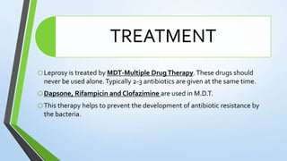 TREATMENT
oLeprosy is treated by MDT-Multiple DrugTherapy.These drugs should
never be used alone.Typically 2-3 antibiotics are given at the same time.
oDapsone, Rifampicin and Clofazimine are used in M.D.T.
oThis therapy helps to prevent the development of antibiotic resistance by
the bacteria.
 