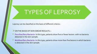 TYPES OF LEPROSY
Leprosy can be classified on the basis of different criteria--
ONTHE BASIS OF SKIN SMEAR RESULTS—
• Paucibacillary Bacteria- In this type, patients show five or fewer lesions with no bacteria
detected in the skin sample.
• Multibacillary Bacteria- In this type, patients show more than five lesions in which bacteria
is detected in the skin sample.
 