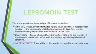LEPROMOIN TEST
This test help to determine what type of leprosy a person has.
In this test, about 0.1 ml of attentuated leprosy causing bacteria is injected under
the skin the injection site is labelled and examined 3 days . Skin reaction
observered after 3 days is called as FERNANDEZ REACTION.
Observations --- People who don’t have leprsoy have little or no skin reaction . A
positive result may be seen with specific form of leprosy includingTuberculoid,
Borderline.
IMPORTANT NOTE-There will be no skin reaction in case of lepromatous leprosy.
 