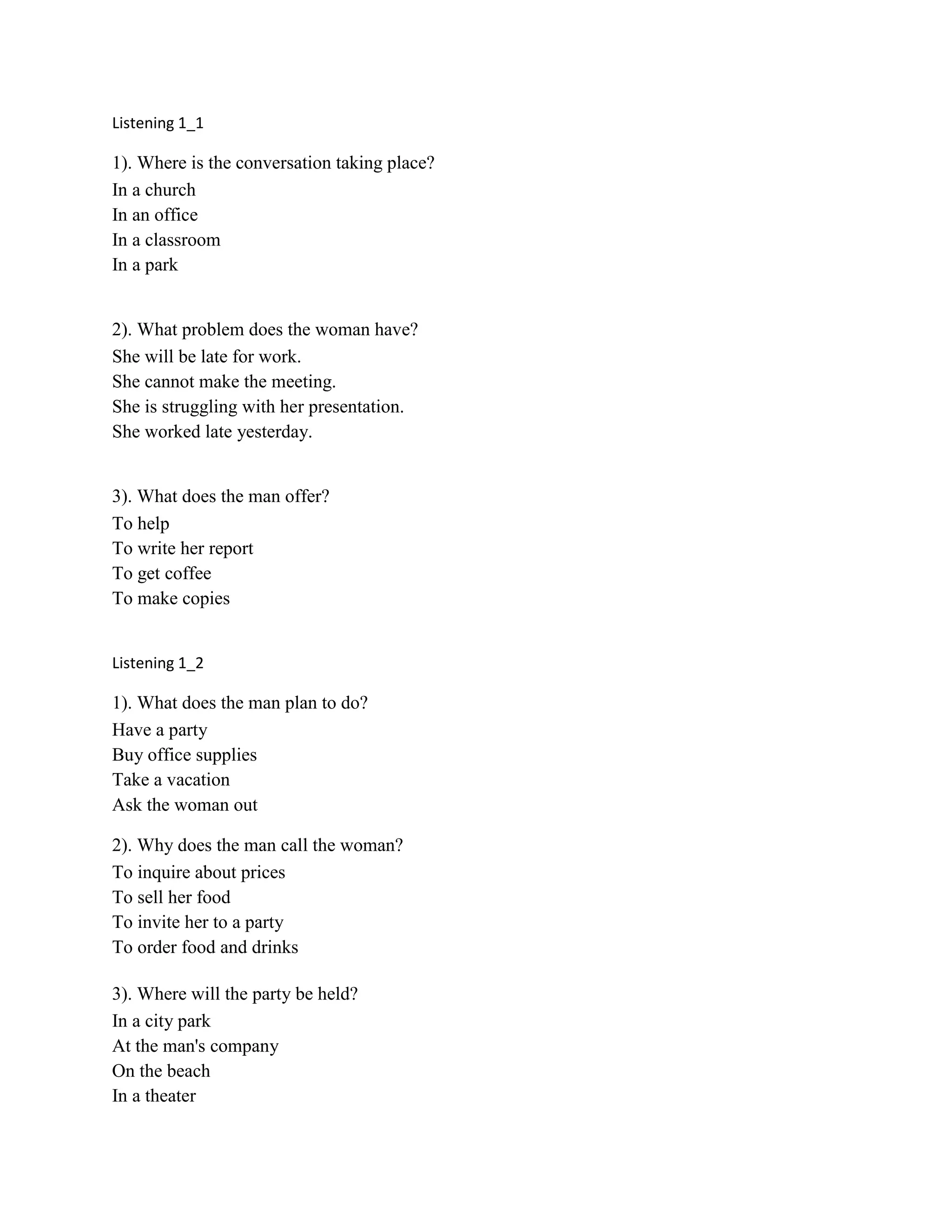 Listening 1_1
1). Where is the conversation taking place?
In a church
In an office
In a classroom
In a park
2). What problem does the woman have?
She will be late for work.
She cannot make the meeting.
She is struggling with her presentation.
She worked late yesterday.
3). What does the man offer?
To help
To write her report
To get coffee
To make copies
Listening 1_2
1). What does the man plan to do?
Have a party
Buy office supplies
Take a vacation
Ask the woman out
2). Why does the man call the woman?
To inquire about prices
To sell her food
To invite her to a party
To order food and drinks
3). Where will the party be held?
In a city park
At the man's company
On the beach
In a theater