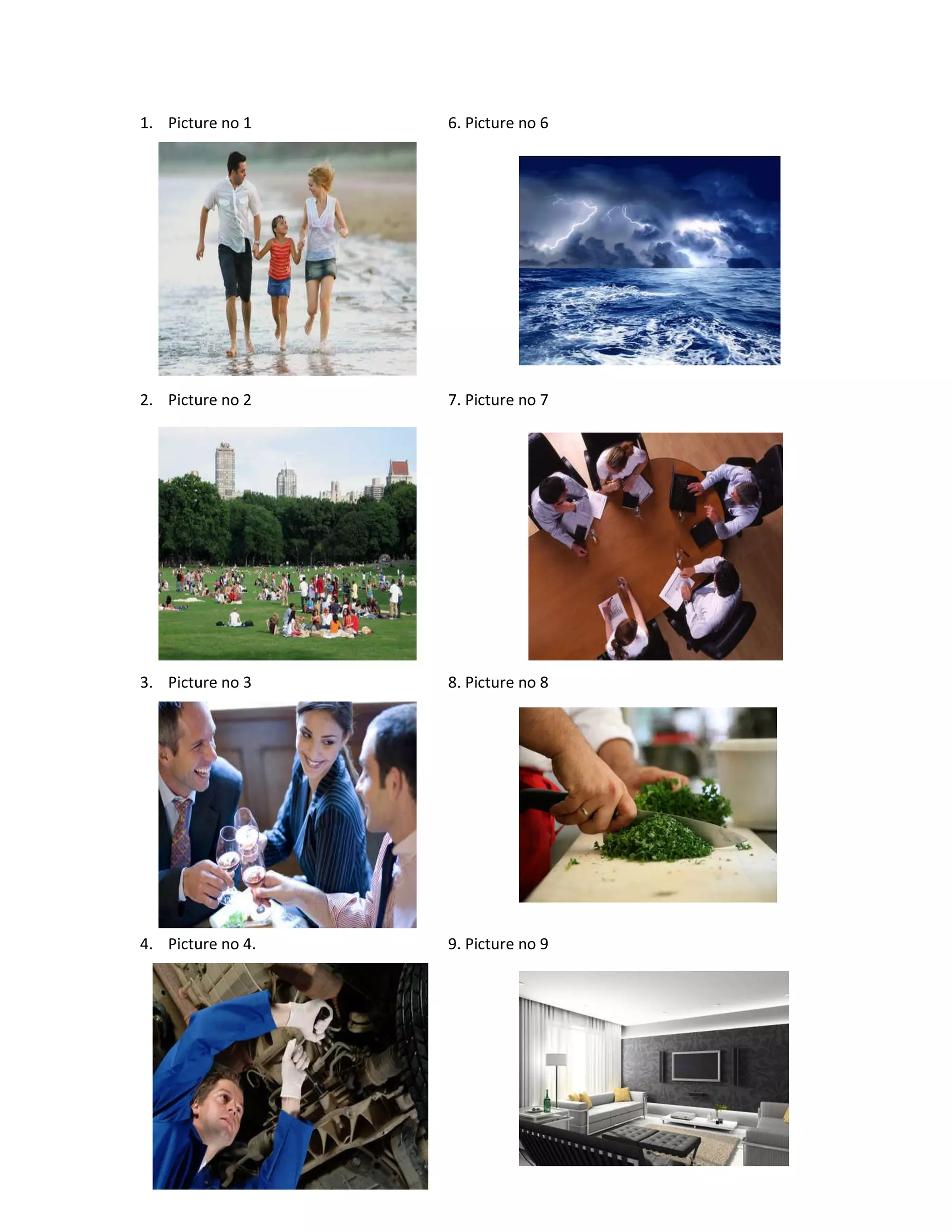 1. Picture no 1 6. Picture no 6
2. Picture no 2 7. Picture no 7
3. Picture no 3 8. Picture no 8
4. Picture no 4. 9. Picture no 9