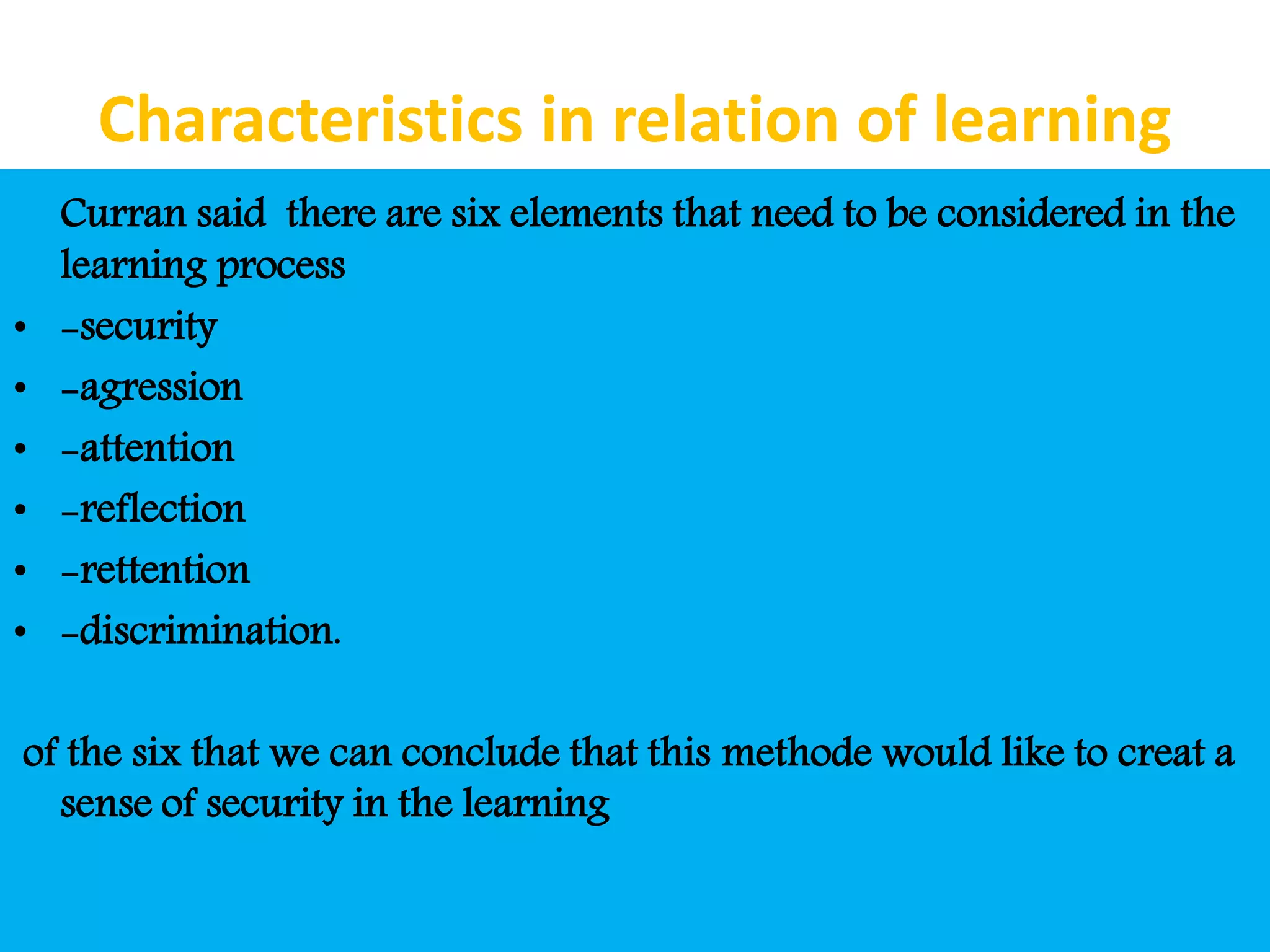 Characteristics in relation of learning
Curran said there are six elements that need to be considered in the
learning process
• -security
• -agression
• -attention
• -reflection
• -rettention
• -discrimination.
of the six that we can conclude that this methode would like to creat a
sense of security in the learning
 