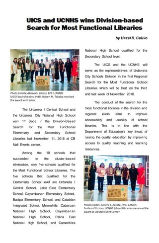 by Hazel B. Calivo
The Urdaneta I Central School and
the Urdaneta City National High School
won 1st place in the Division-Based
Search for the Most Functional
Elementary and Secondary School
Libraries last November 11, 2018 at CB
Mall Events center.
Among the 19 schools that
succeeded in the cluster-based
elimination, only five schools qualified for
the Most Functional School Libraries. The
five schools that qualified for the
Elementary School level are Urdaneta I
Central School, Labit East Elementary
School, Cayambanan Elementary School,
Badipa Elementary School, and Catablan
Integrated School. Meanwhile, Cabaruan
National High School, Cayambanan
National High School, Palina East
National High School, and Camantiles
National High School qualified for the
Secondary School level.
The UICS and the UCNHS will
serve as the representatives of Urdaneta
City Schools Division in the first Regional
Search for the Most Functional School
Libraries which will be held on the third
and last week of November 2018.
The conduct of the search for the
most functional libraries in the division and
regional levels aims to improve
accessibility and usability of school
libraries. This is in line with the
Department of Education’s key thrust of
raising the quality education by improving
access to quality teaching and learning
resources.
Photo Credits:Almera S. Zarate,EPS I-LRMDS
Smilesof Victory:UCNHSSchool Librariansreceivedthe
award at CB Mall EventCenter
Photo Credits:Almera S. Zarate,EPS I-LRMDS
UICS FacultyheadedbyDr. RobertM. Tababa received
the award with pride.
 