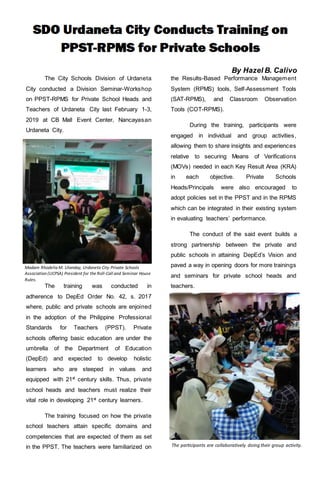 By Hazel B. Calivo
The City Schools Division of Urdaneta
City conducted a Division Seminar-Workshop
on PPST-RPMS for Private School Heads and
Teachers of Urdaneta City last February 1-3,
2019 at CB Mall Event Center, Nancayasan
Urdaneta City.
The training was conducted in
adherence to DepEd Order No. 42, s. 2017
where, public and private schools are enjoined
in the adoption of the Philippine Professional
Standards for Teachers (PPST). Private
schools offering basic education are under the
umbrella of the Department of Education
(DepEd) and expected to develop holistic
learners who are steeped in values and
equipped with 21st century skills. Thus, private
school heads and teachers must realize their
vital role in developing 21st
century learners.
The training focused on how the private
school teachers attain specific domains and
competencies that are expected of them as set
in the PPST. The teachers were familiarized on
the Results-Based Performance Management
System (RPMS) tools, Self-Assessment Tools
(SAT-RPMS), and Classroom Observation
Tools (COT-RPMS).
During the training, participants were
engaged in individual and group activities,
allowing them to share insights and experiences
relative to securing Means of Verifications
(MOVs) needed in each Key Result Area (KRA)
in each objective. Private Schools
Heads/Principals were also encouraged to
adopt policies set in the PPST and in the RPMS
which can be integrated in their existing system
in evaluating teachers’ performance.
The conduct of the said event builds a
strong partnership between the private and
public schools in attaining DepEd’s Vision and
paved a way in opening doors for more trainings
and seminars for private school heads and
teachers.
T
a
The participants are collaboratively doing their group activity.
Madam Rhodelia M. Ulanday, Urdaneta City Private Schools
Association (UCPSA) President for the Roll-Call and Seminar House
Rules.
 