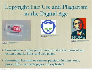 Copyright,Fair Use and Plagiarism
              in the Digital Age


                                          Uploaded on January 18, 2007
                                          by Dj tronick



                                                                         Uploaded on October 19, 2008
                                                                         by screenpunk
                Uploaded on May 7, 2007
                by jonsson




  ✤     Promising to various parties interested in the remix of art,
       text, and music, ﬁlms, and web pages.

  ✤    Potentially harmful to various parties when art, text,
       music, ﬁlms, and web pages are exploited.
Saturday, July 10, 2010
 
