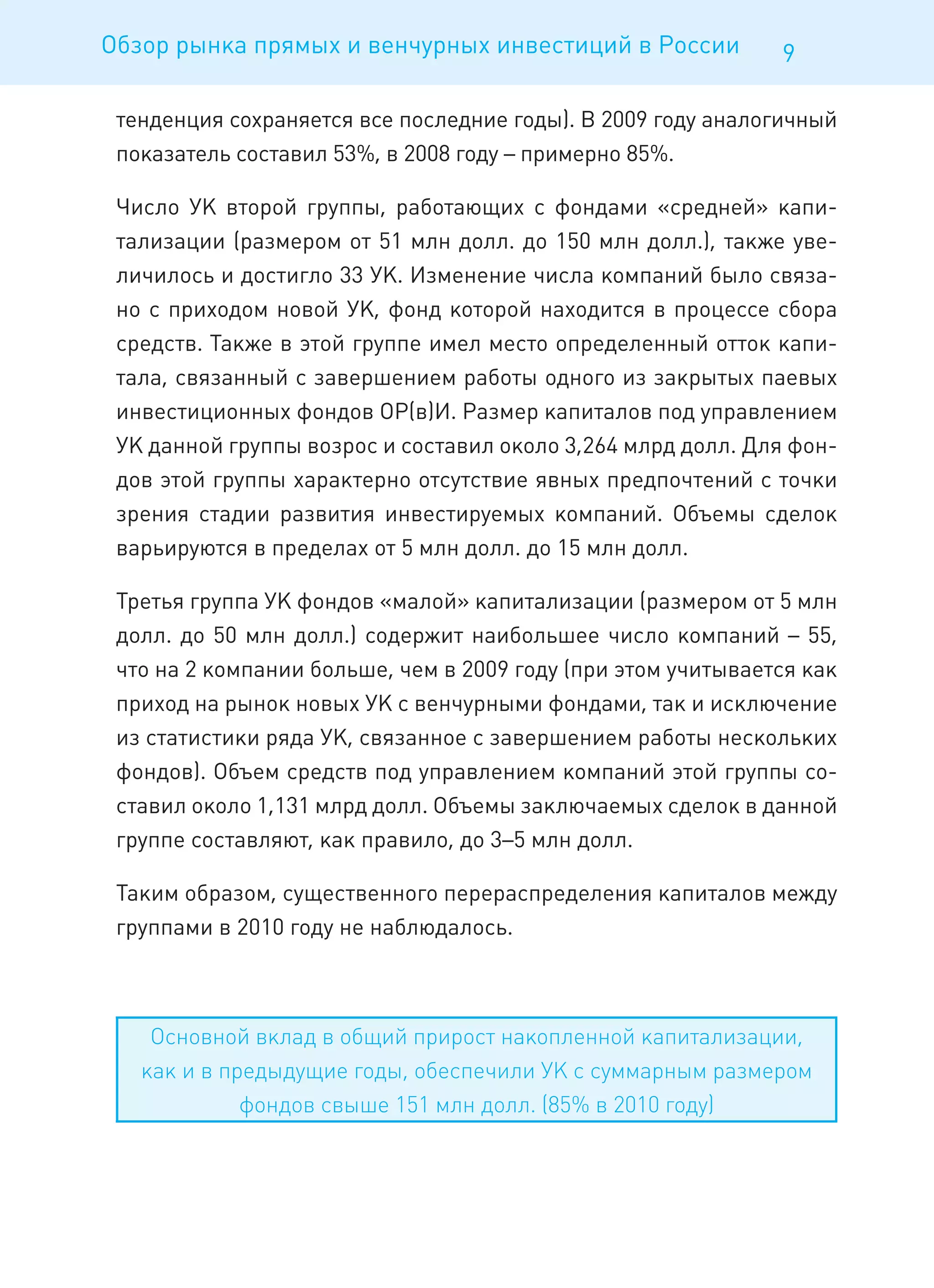 Обзор рынка прямых и венчурных инвестиций в России            9

 тенденция сохраняется все последние годы). В 2009 году аналогичный
 показатель составил 53%, в 2008 году – примерно 85%.

 Число УК второй группы, работающих с фондами «средней» капи-
 тализации (размером от 51 млн долл. до 150 млн долл.), также уве-
 личилось и достигло 33 УК. Изменение числа компаний было связа-
 но с приходом новой УК, фонд которой находится в процессе сбора
 средств. Также в этой группе имел место определенный отток капи-
 тала, связанный с завершением работы одного из закрытых паевых
 инвестиционных фондов ОР(в)И. Размер капиталов под управлением
 УК данной группы возрос и составил около 3,264 млрд долл. Для фон-
 дов этой группы характерно отсутствие явных предпочтений с точки
 зрения стадии развития инвестируемых компаний. Объемы сделок
 варьируются в пределах от 5 млн долл. до 15 млн долл.

 Третья группа УК фондов «малой» капитализации (размером от 5 млн
 долл. до 50 млн долл.) содержит наибольшее число компаний – 55,
 что на 2 компании больше, чем в 2009 году (при этом учитывается как
 приход на рынок новых УК с венчурными фондами, так и исключение
 из статистики ряда УК, связанное с завершением работы нескольких
 фондов). Объем средств под управлением компаний этой группы со-
 ставил около 1,131 млрд долл. Объемы заключаемых сделок в данной
 группе составляют, как правило, до 3–5 млн долл.

 Таким образом, существенного перераспределения капиталов между
 группами в 2010 году не наблюдалось.



    Основной вклад в общий прирост накопленной капитализации,
   как и в предыдущие годы, обеспечили УК с суммарным размером
             фондов свыше 151 млн долл. (85% в 2010 году)
 