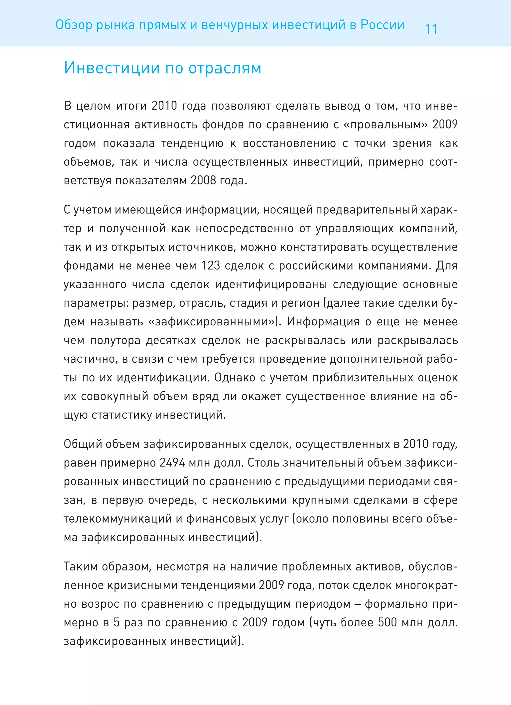 Обзор рынка прямых и венчурных инвестиций в России            11

 Инвестиции по отраслям

 В целом итоги 2010 года позволяют сделать вывод о том, что инве-
 стиционная активность фондов по сравнению с «провальным» 2009
 годом показала тенденцию к восстановлению с точки зрения как
 объемов, так и числа осуществленных инвестиций, примерно соот-
 ветствуя показателям 2008 года.

 С учетом имеющейся информации, носящей предварительный харак-
 тер и полученной как непосредственно от управляющих компаний,
 так и из открытых источников, можно констатировать осуществление
 фондами не менее чем 123 сделок с российскими компаниями. Для
 указанного числа сделок идентифицированы следующие основные
 параметры: размер, отрасль, стадия и регион (далее такие сделки бу-
 дем называть «зафиксированными»). Информация о еще не менее
 чем полутора десятках сделок не раскрывалась или раскрывалась
 частично, в связи с чем требуется проведение дополнительной рабо-
 ты по их идентификации. Однако с учетом приблизительных оценок
 их совокупный объем вряд ли окажет существенное влияние на об-
 щую статистику инвестиций.

 Общий объем зафиксированных сделок, осуществленных в 2010 году,
 равен примерно 2494 млн долл. Столь значительный объем зафикси-
 рованных инвестиций по сравнению с предыдущими периодами свя-
 зан, в первую очередь, с несколькими крупными сделками в сфере
 телекоммуникаций и финансовых услуг (около половины всего объе-
 ма зафиксированных инвестиций).

 Таким образом, несмотря на наличие проблемных активов, обуслов-
 ленное кризисными тенденциями 2009 года, поток сделок многократ-
 но возрос по сравнению с предыдущим периодом – формально при-
 мерно в 5 раз по сравнению с 2009 годом (чуть более 500 млн долл.
 зафиксированных инвестиций).
 