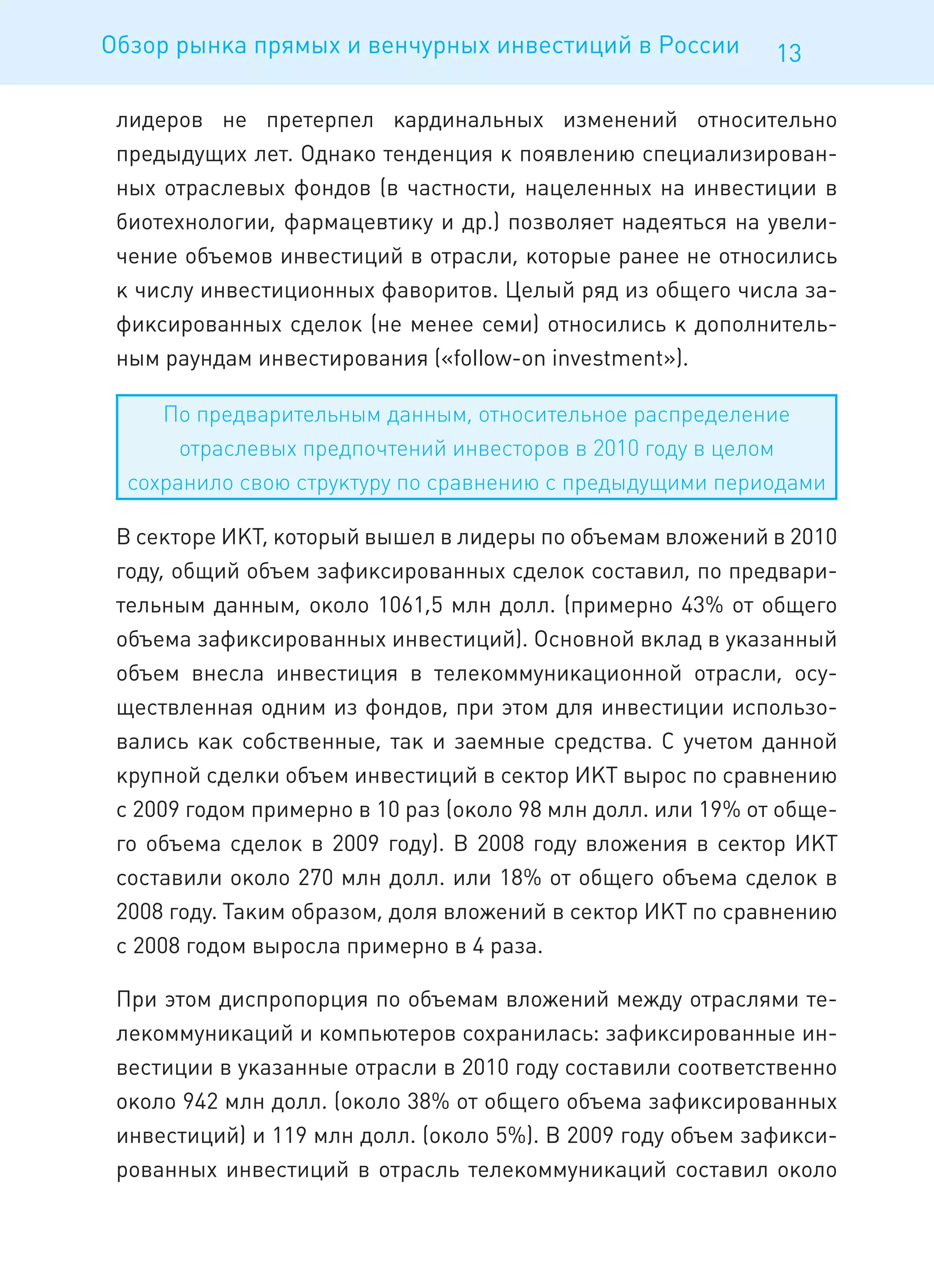 Обзор рынка прямых и венчурных инвестиций в России            13

 лидеров не претерпел кардинальных изменений относительно
 предыдущих лет. Однако тенденция к появлению специализирован-
 ных отраслевых фондов (в частности, нацеленных на инвестиции в
 биотехнологии, фармацевтику и др.) позволяет надеяться на увели-
 чение объемов инвестиций в отрасли, которые ранее не относились
 к числу инвестиционных фаворитов. Целый ряд из общего числа за-
 фиксированных сделок (не менее семи) относились к дополнитель-
 ным раундам инвестирования («follow-on investment»).

     По предварительным данным, относительное распределение
       отраслевых предпочтений инвесторов в 2010 году в целом
  сохранило свою структуру по сравнению с предыдущими периодами

 В секторе ИКТ, который вышел в лидеры по объемам вложений в 2010
 году, общий объем зафиксированных сделок составил, по предвари-
 тельным данным, около 1061,5 млн долл. (примерно 43% от общего
 объема зафиксированных инвестиций). Основной вклад в указанный
 объем внесла инвестиция в телекоммуникационной отрасли, осу-
 ществленная одним из фондов, при этом для инвестиции использо-
 вались как собственные, так и заемные средства. С учетом данной
 крупной сделки объем инвестиций в сектор ИКТ вырос по сравнению
 с 2009 годом примерно в 10 раз (около 98 млн долл. или 19% от обще-
 го объема сделок в 2009 году). В 2008 году вложения в сектор ИКТ
 составили около 270 млн долл. или 18% от общего объема сделок в
 2008 году. Таким образом, доля вложений в сектор ИКТ по сравнению
 с 2008 годом выросла примерно в 4 раза.

 При этом диспропорция по объемам вложений между отраслями те-
 лекоммуникаций и компьютеров сохранилась: зафиксированные ин-
 вестиции в указанные отрасли в 2010 году составили соответственно
 около 942 млн долл. (около 38% от общего объема зафиксированных
 инвестиций) и 119 млн долл. (около 5%). В 2009 году объем зафикси-
 рованных инвестиций в отрасль телекоммуникаций составил около
 