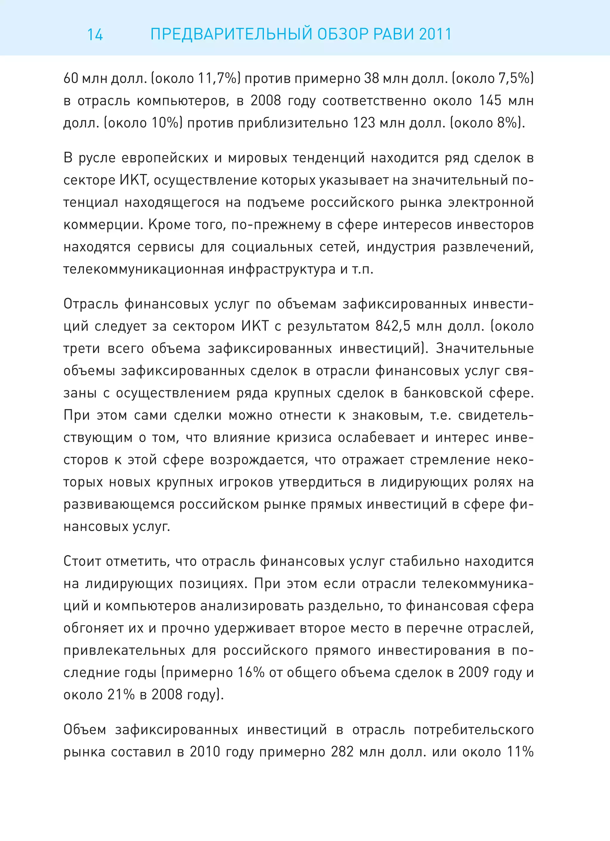 14       ПРЕДВАРИТЕЛЬНЫЙ ОБЗОР РАВИ 2011

60 млн долл. (около 11,7%) против примерно 38 млн долл. (около 7,5%)
в отрасль компьютеров, в 2008 году соответственно около 145 млн
долл. (около 10%) против приблизительно 123 млн долл. (около 8%).

В русле европейских и мировых тенденций находится ряд сделок в
секторе ИКТ, осуществление которых указывает на значительный по-
тенциал находящегося на подъеме российского рынка электронной
коммерции. Кроме того, по-прежнему в сфере интересов инвесторов
находятся сервисы для социальных сетей, индустрия развлечений,
телекоммуникационная инфраструктура и т.п.

Отрасль финансовых услуг по объемам зафиксированных инвести-
ций следует за сектором ИКТ с результатом 842,5 млн долл. (около
трети всего объема зафиксированных инвестиций). Значительные
объемы зафиксированных сделок в отрасли финансовых услуг свя-
заны с осуществлением ряда крупных сделок в банковской сфере.
При этом сами сделки можно отнести к знаковым, т.е. свидетель-
ствующим о том, что влияние кризиса ослабевает и интерес инве-
сторов к этой сфере возрождается, что отражает стремление неко-
торых новых крупных игроков утвердиться в лидирующих ролях на
развивающемся российском рынке прямых инвестиций в сфере фи-
нансовых услуг.

Стоит отметить, что отрасль финансовых услуг стабильно находится
на лидирующих позициях. При этом если отрасли телекоммуника-
ций и компьютеров анализировать раздельно, то финансовая сфера
обгоняет их и прочно удерживает второе место в перечне отраслей,
привлекательных для российского прямого инвестирования в по-
следние годы (примерно 16% от общего объема сделок в 2009 году и
около 21% в 2008 году).

Объем зафиксированных инвестиций в отрасль потребительского
рынка составил в 2010 году примерно 282 млн долл. или около 11%
 