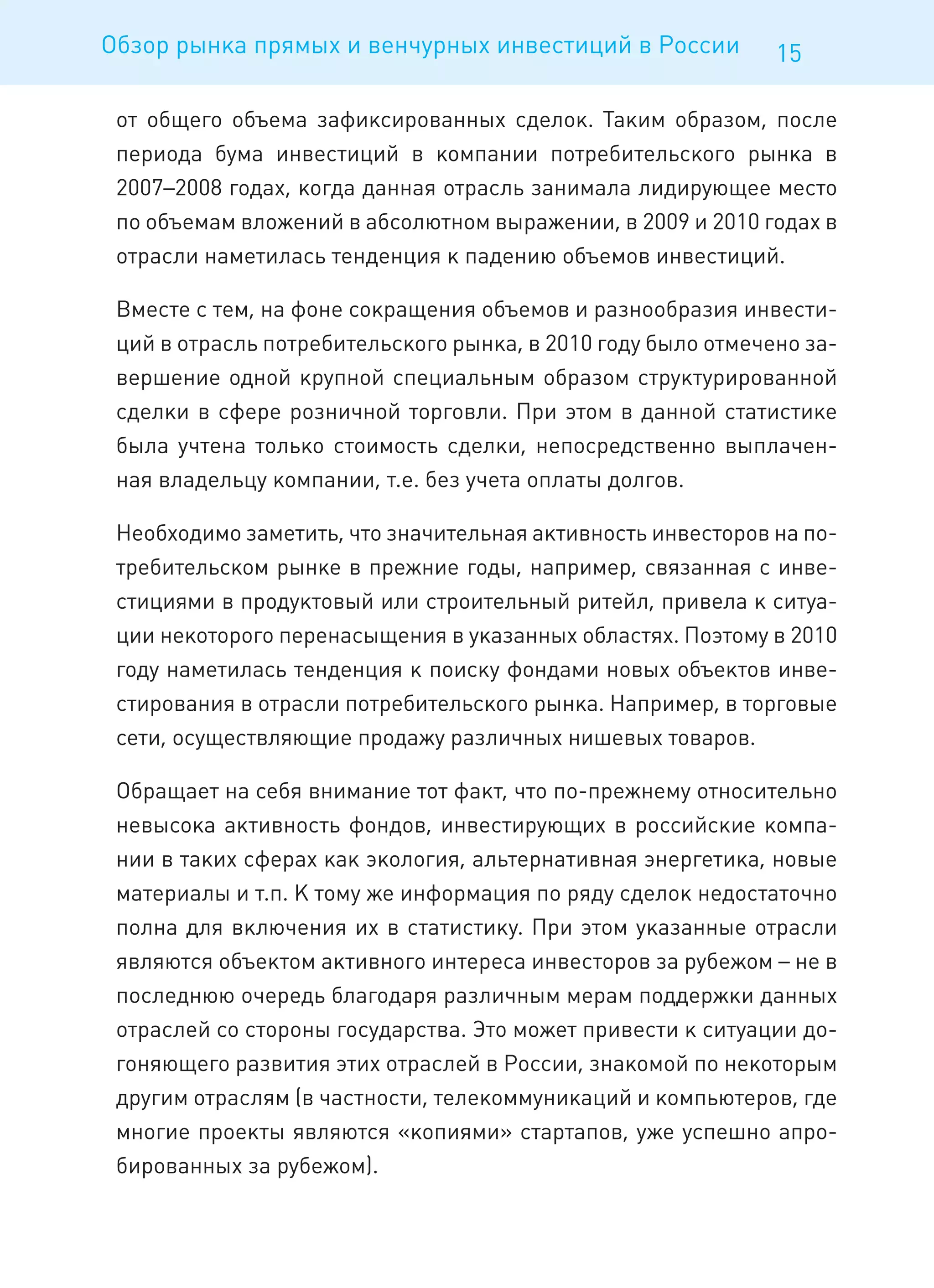 Обзор рынка прямых и венчурных инвестиций в России            15

 от общего объема зафиксированных сделок. Таким образом, после
 периода бума инвестиций в компании потребительского рынка в
 2007–2008 годах, когда данная отрасль занимала лидирующее место
 по объемам вложений в абсолютном выражении, в 2009 и 2010 годах в
 отрасли наметилась тенденция к падению объемов инвестиций.

 Вместе с тем, на фоне сокращения объемов и разнообразия инвести-
 ций в отрасль потребительского рынка, в 2010 году было отмечено за-
 вершение одной крупной специальным образом структурированной
 сделки в сфере розничной торговли. При этом в данной статистике
 была учтена только стоимость сделки, непосредственно выплачен-
 ная владельцу компании, т.е. без учета оплаты долгов.

 Необходимо заметить, что значительная активность инвесторов на по-
 требительском рынке в прежние годы, например, связанная с инве-
 стициями в продуктовый или строительный ритейл, привела к ситуа-
 ции некоторого перенасыщения в указанных областях. Поэтому в 2010
 году наметилась тенденция к поиску фондами новых объектов инве-
 стирования в отрасли потребительского рынка. Например, в торговые
 сети, осуществляющие продажу различных нишевых товаров.

 Обращает на себя внимание тот факт, что по-прежнему относительно
 невысока активность фондов, инвестирующих в российские компа-
 нии в таких сферах как экология, альтернативная энергетика, новые
 материалы и т.п. К тому же информация по ряду сделок недостаточно
 полна для включения их в статистику. При этом указанные отрасли
 являются объектом активного интереса инвесторов за рубежом – не в
 последнюю очередь благодаря различным мерам поддержки данных
 отраслей со стороны государства. Это может привести к ситуации до-
 гоняющего развития этих отраслей в России, знакомой по некоторым
 другим отраслям (в частности, телекоммуникаций и компьютеров, где
 многие проекты являются «копиями» стартапов, уже успешно апро-
 бированных за рубежом).
 