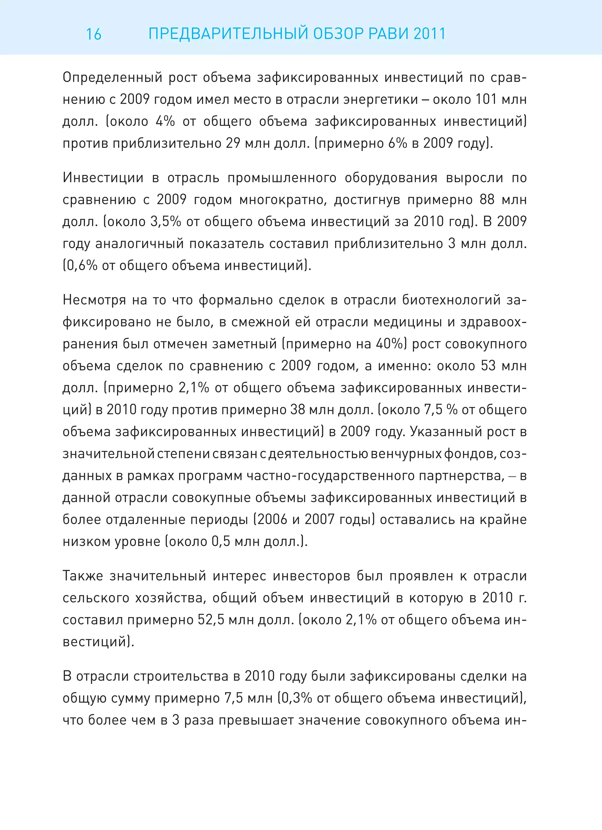 16       ПРЕДВАРИТЕЛЬНЫЙ ОБЗОР РАВИ 2011

Определенный рост объема зафиксированных инвестиций по срав-
нению с 2009 годом имел место в отрасли энергетики – около 101 млн
долл. (около 4% от общего объема зафиксированных инвестиций)
против приблизительно 29 млн долл. (примерно 6% в 2009 году).

Инвестиции в отрасль промышленного оборудования выросли по
сравнению с 2009 годом многократно, достигнув примерно 88 млн
долл. (около 3,5% от общего объема инвестиций за 2010 год). В 2009
году аналогичный показатель составил приблизительно 3 млн долл.
(0,6% от общего объема инвестиций).

Несмотря на то что формально сделок в отрасли биотехнологий за-
фиксировано не было, в смежной ей отрасли медицины и здравоох-
ранения был отмечен заметный (примерно на 40%) рост совокупного
объема сделок по сравнению с 2009 годом, а именно: около 53 млн
долл. (примерно 2,1% от общего объема зафиксированных инвести-
ций) в 2010 году против примерно 38 млн долл. (около 7,5 % от общего
объема зафиксированных инвестиций) в 2009 году. Указанный рост в
значительной степени связан с деятельностью венчурных фондов, соз-
данных в рамках программ частно-государственного партнерства, – в
данной отрасли совокупные объемы зафиксированных инвестиций в
более отдаленные периоды (2006 и 2007 годы) оставались на крайне
низком уровне (около 0,5 млн долл.).

Также значительный интерес инвесторов был проявлен к отрасли
сельского хозяйства, общий объем инвестиций в которую в 2010 г.
составил примерно 52,5 млн долл. (около 2,1% от общего объема ин-
вестиций).

В отрасли строительства в 2010 году были зафиксированы сделки на
общую сумму примерно 7,5 млн (0,3% от общего объема инвестиций),
что более чем в 3 раза превышает значение совокупного объема ин-
 