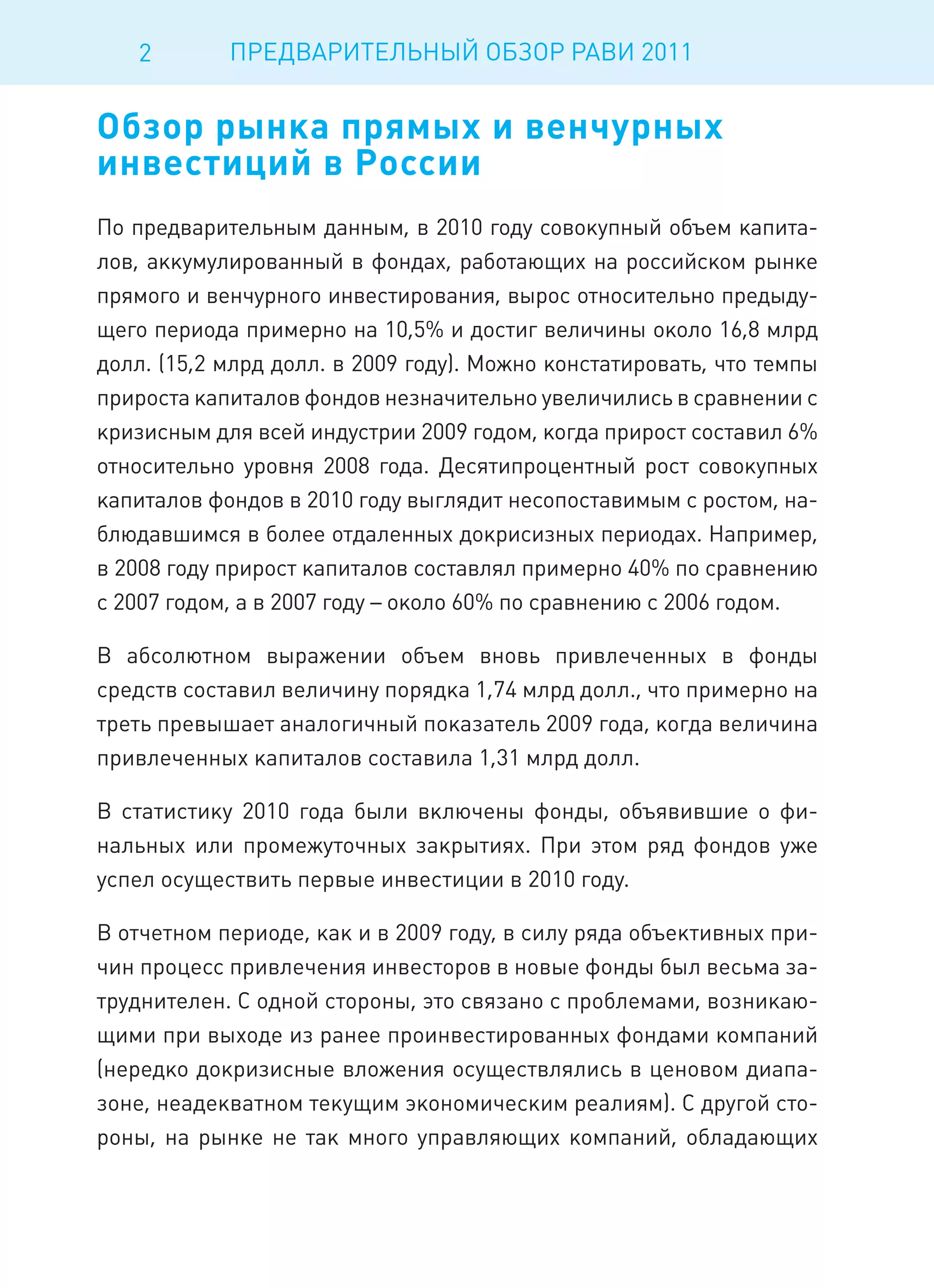 2        ПРЕДВАРИТЕЛЬНЫЙ ОБЗОР РАВИ 2011


Обзор рынка прямых и венчурных
инвестиций в России
По предварительным данным, в 2010 году совокупный объем капита-
лов, аккумулированный в фондах, работающих на российском рынке
прямого и венчурного инвестирования, вырос относительно предыду-
щего периода примерно на 10,5% и достиг величины около 16,8 млрд
долл. (15,2 млрд долл. в 2009 году). Можно констатировать, что темпы
прироста капиталов фондов незначительно увеличились в сравнении с
кризисным для всей индустрии 2009 годом, когда прирост составил 6%
относительно уровня 2008 года. Десятипроцентный рост совокупных
капиталов фондов в 2010 году выглядит несопоставимым с ростом, на-
блюдавшимся в более отдаленных докрисизных периодах. Например,
в 2008 году прирост капиталов составлял примерно 40% по сравнению
с 2007 годом, а в 2007 году – около 60% по сравнению с 2006 годом.

В абсолютном выражении объем вновь привлеченных в фонды
средств составил величину порядка 1,74 млрд долл., что примерно на
треть превышает аналогичный показатель 2009 года, когда величина
привлеченных капиталов составила 1,31 млрд долл.

В статистику 2010 года были включены фонды, объявившие о фи-
нальных или промежуточных закрытиях. При этом ряд фондов уже
успел осуществить первые инвестиции в 2010 году.

В отчетном периоде, как и в 2009 году, в силу ряда объективных при-
чин процесс привлечения инвесторов в новые фонды был весьма за-
труднителен. С одной стороны, это связано с проблемами, возникаю-
щими при выходе из ранее проинвестированных фондами компаний
(нередко докризисные вложения осуществлялись в ценовом диапа-
зоне, неадекватном текущим экономическим реалиям). С другой сто-
роны, на рынке не так много управляющих компаний, обладающих
 