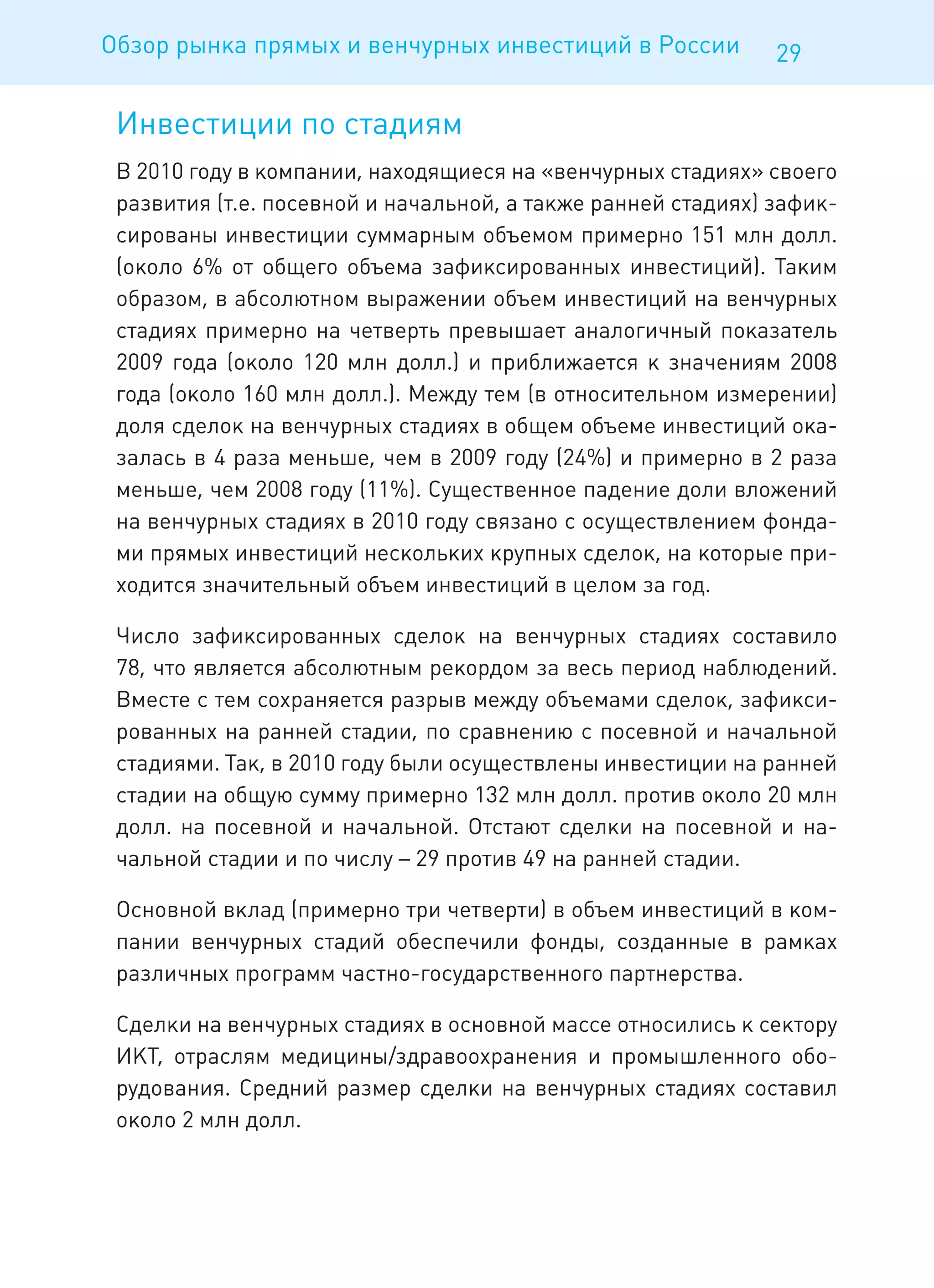 Обзор рынка прямых и венчурных инвестиций в России            29

 Инвестиции по стадиям
 В 2010 году в компании, находящиеся на «венчурных стадиях» своего
 развития (т.е. посевной и начальной, а также ранней стадиях) зафик-
 сированы инвестиции суммарным объемом примерно 151 млн долл.
 (около 6% от общего объема зафиксированных инвестиций). Таким
 образом, в абсолютном выражении объем инвестиций на венчурных
 стадиях примерно на четверть превышает аналогичный показатель
 2009 года (около 120 млн долл.) и приближается к значениям 2008
 года (около 160 млн долл.). Между тем (в относительном измерении)
 доля сделок на венчурных стадиях в общем объеме инвестиций ока-
 залась в 4 раза меньше, чем в 2009 году (24%) и примерно в 2 раза
 меньше, чем 2008 году (11%). Существенное падение доли вложений
 на венчурных стадиях в 2010 году связано с осуществлением фонда-
 ми прямых инвестиций нескольких крупных сделок, на которые при-
 ходится значительный объем инвестиций в целом за год.

 Число зафиксированных сделок на венчурных стадиях составило
 78, что является абсолютным рекордом за весь период наблюдений.
 Вместе с тем сохраняется разрыв между объемами сделок, зафикси-
 рованных на ранней стадии, по сравнению с посевной и начальной
 стадиями. Так, в 2010 году были осуществлены инвестиции на ранней
 стадии на общую сумму примерно 132 млн долл. против около 20 млн
 долл. на посевной и начальной. Отстают сделки на посевной и на-
 чальной стадии и по числу – 29 против 49 на ранней стадии.

 Основной вклад (примерно три четверти) в объем инвестиций в ком-
 пании венчурных стадий обеспечили фонды, созданные в рамках
 различных программ частно-государственного партнерства.

 Сделки на венчурных стадиях в основной массе относились к сектору
 ИКТ, отраслям медицины/здравоохранения и промышленного обо-
 рудования. Средний размер сделки на венчурных стадиях составил
 около 2 млн долл.
 