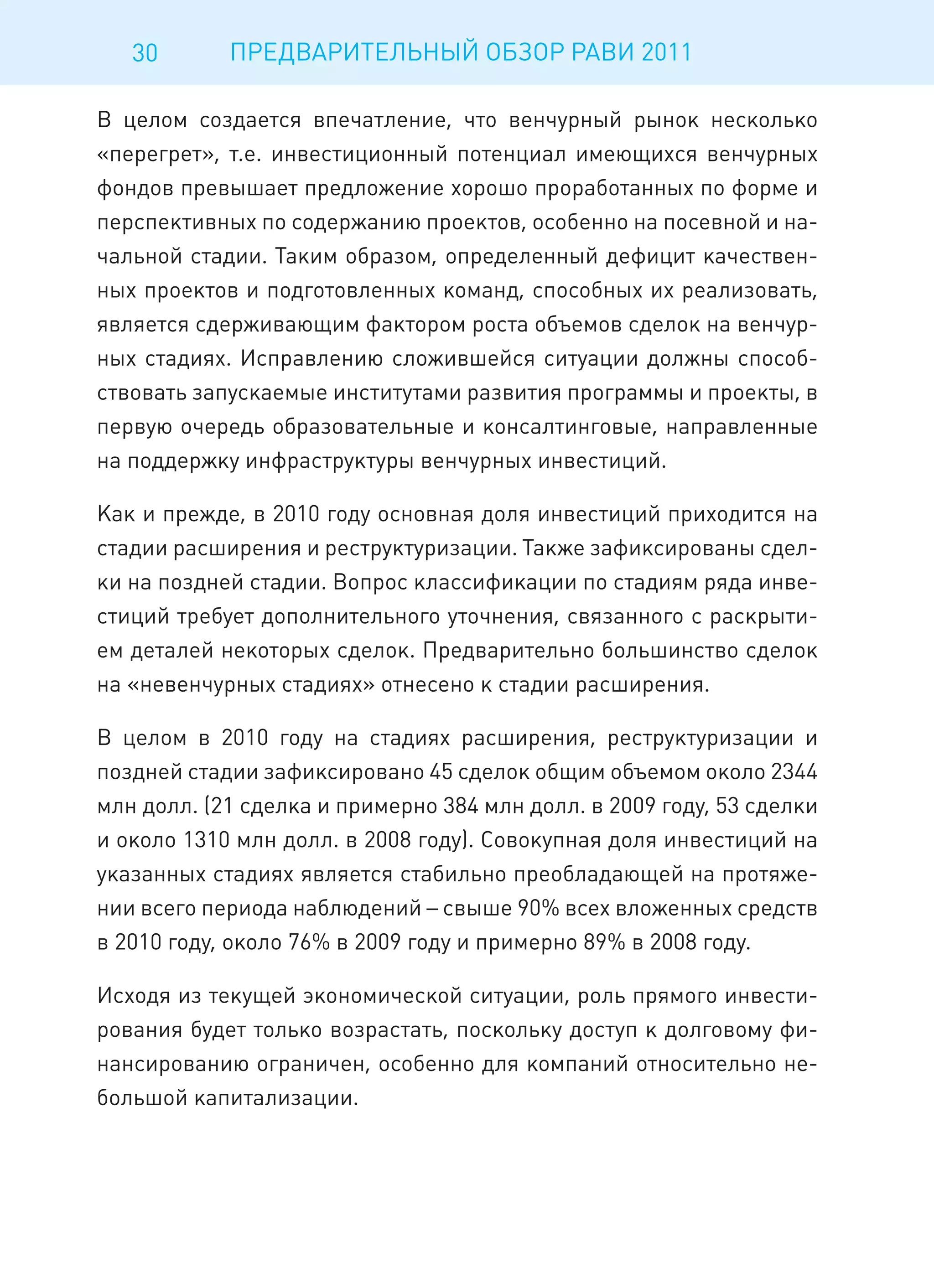 30       ПРЕДВАРИТЕЛЬНЫЙ ОБЗОР РАВИ 2011

В целом создается впечатление, что венчурный рынок несколько
«перегрет», т.е. инвестиционный потенциал имеющихся венчурных
фондов превышает предложение хорошо проработанных по форме и
перспективных по содержанию проектов, особенно на посевной и на-
чальной стадии. Таким образом, определенный дефицит качествен-
ных проектов и подготовленных команд, способных их реализовать,
является сдерживающим фактором роста объемов сделок на венчур-
ных стадиях. Исправлению сложившейся ситуации должны способ-
ствовать запускаемые институтами развития программы и проекты, в
первую очередь образовательные и консалтинговые, направленные
на поддержку инфраструктуры венчурных инвестиций.

Как и прежде, в 2010 году основная доля инвестиций приходится на
стадии расширения и реструктуризации. Также зафиксированы сдел-
ки на поздней стадии. Вопрос классификации по стадиям ряда инве-
стиций требует дополнительного уточнения, связанного с раскрыти-
ем деталей некоторых сделок. Предварительно большинство сделок
на «невенчурных стадиях» отнесено к стадии расширения.

В целом в 2010 году на стадиях расширения, реструктуризации и
поздней стадии зафиксировано 45 сделок общим объемом около 2344
млн долл. (21 сделка и примерно 384 млн долл. в 2009 году, 53 сделки
и около 1310 млн долл. в 2008 году). Совокупная доля инвестиций на
указанных стадиях является стабильно преобладающей на протяже-
нии всего периода наблюдений – свыше 90% всех вложенных средств
в 2010 году, около 76% в 2009 году и примерно 89% в 2008 году.

Исходя из текущей экономической ситуации, роль прямого инвести-
рования будет только возрастать, поскольку доступ к долговому фи-
нансированию ограничен, особенно для компаний относительно не-
большой капитализации.
 